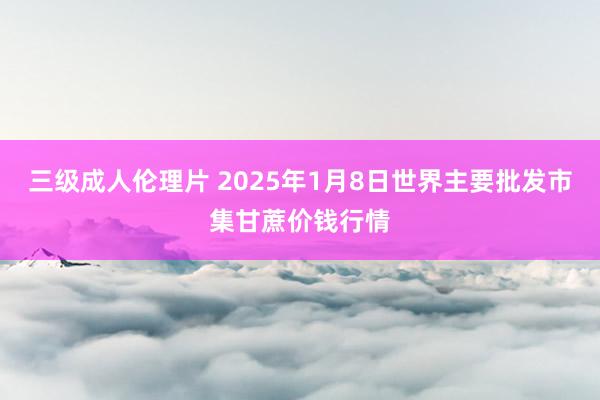 三级成人伦理片 2025年1月8日世界主要批发市集甘蔗价钱行情