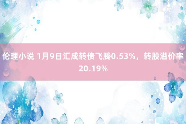 伦理小说 1月9日汇成转债飞腾0.53%，转股溢价率20.19%