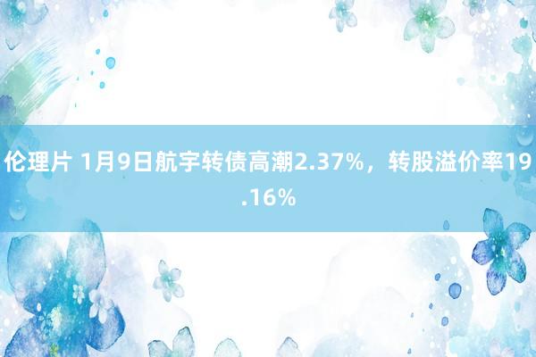 伦理片 1月9日航宇转债高潮2.37%，转股溢价率19.16%