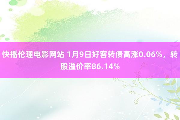 快播伦理电影网站 1月9日好客转债高涨0.06%，转股溢价率86.14%