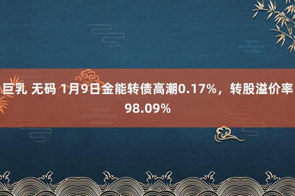 巨乳 无码 1月9日金能转债高潮0.17%，转股溢价率98.09%