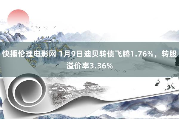 快播伦理电影网 1月9日迪贝转债飞腾1.76%，转股溢价率3.36%