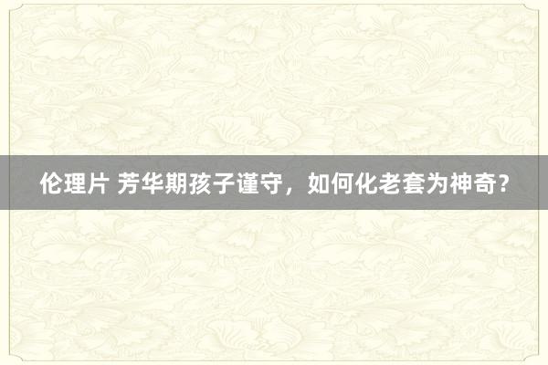 伦理片 芳华期孩子谨守，如何化老套为神奇？