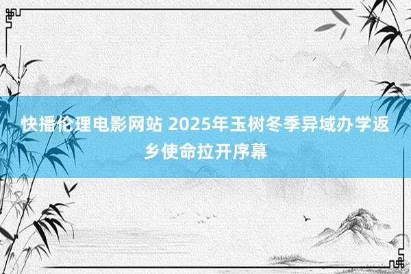 快播伦理电影网站 2025年玉树冬季异域办学返乡使命拉开序幕