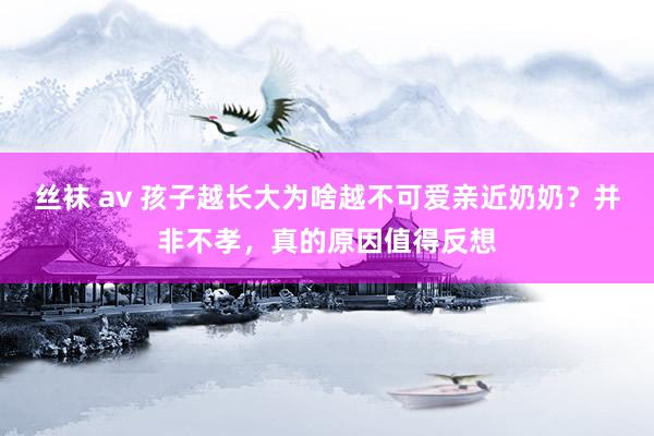 丝袜 av 孩子越长大为啥越不可爱亲近奶奶？并非不孝，真的原因值得反想