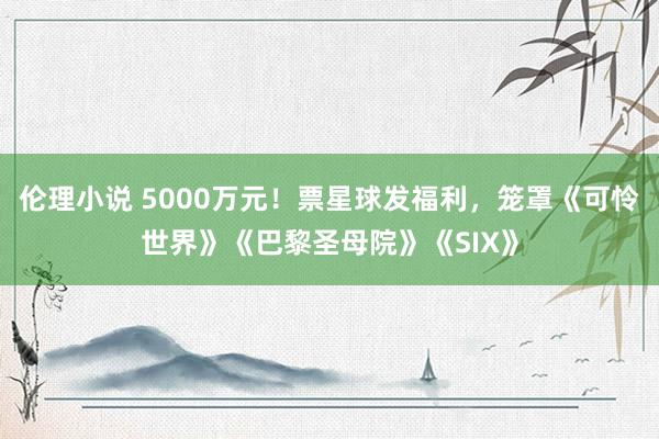 伦理小说 5000万元！票星球发福利，笼罩《可怜世界》《巴黎圣母院》《SIX》