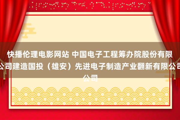 快播伦理电影网站 中国电子工程筹办院股份有限公司建造国投（雄安）先进电子制造产业翻新有限公司