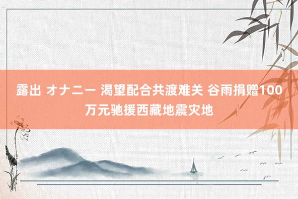 露出 オナニー 渴望配合共渡难关 谷雨捐赠100万元驰援西藏地震灾地