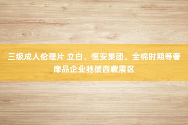 三级成人伦理片 立白、恒安集团、全棉时期等奢靡品企业驰援西藏震区