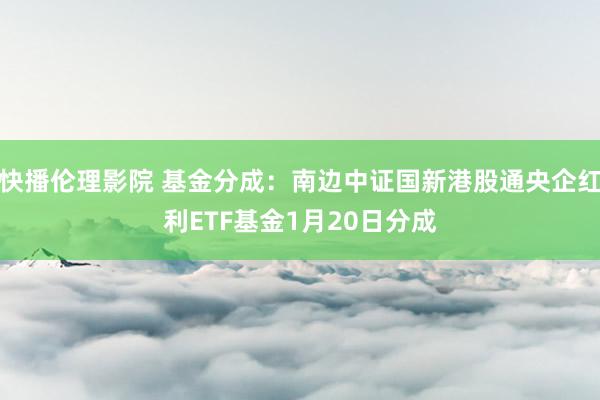 快播伦理影院 基金分成：南边中证国新港股通央企红利ETF基金1月20日分成