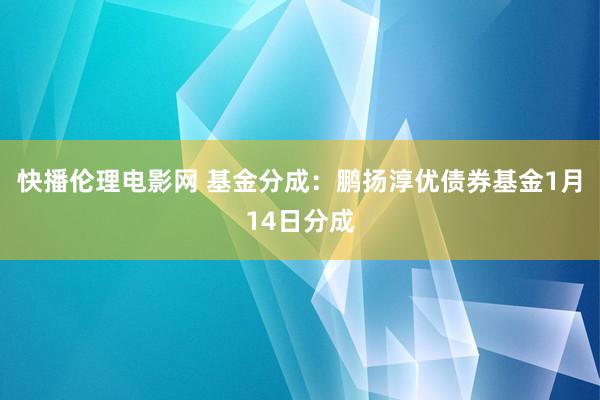 快播伦理电影网 基金分成：鹏扬淳优债券基金1月14日分成