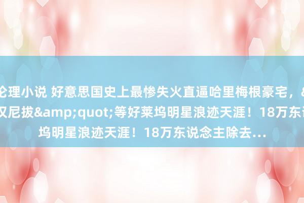 伦理小说 好意思国史上最惨失火直逼哈里梅根豪宅，&quot;汉尼拔&quot;等好莱坞明星浪迹天涯！18万东说念主除去…