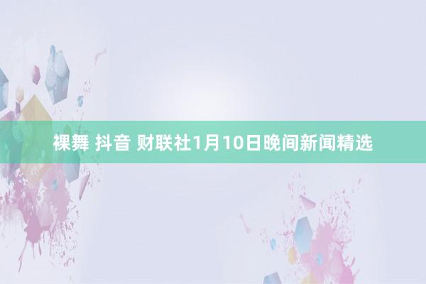 裸舞 抖音 财联社1月10日晚间新闻精选