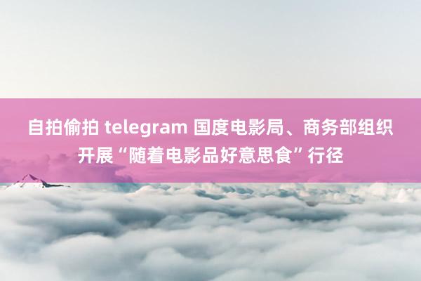 自拍偷拍 telegram 国度电影局、商务部组织开展“随着电影品好意思食”行径