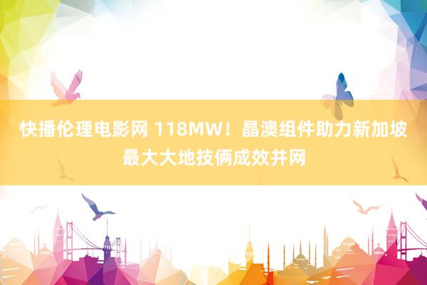 快播伦理电影网 118MW！晶澳组件助力新加坡最大大地技俩成效并网