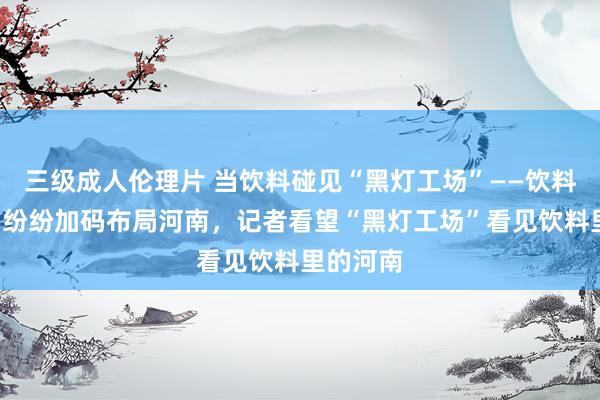 三级成人伦理片 当饮料碰见“黑灯工场”——饮料“巨头”纷纷加码布局河南，记者看望“黑灯工场”看见饮料里的河南