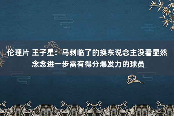 伦理片 王子星：马刺临了的换东说念主没看显然 念念进一步需有得分爆发力的球员