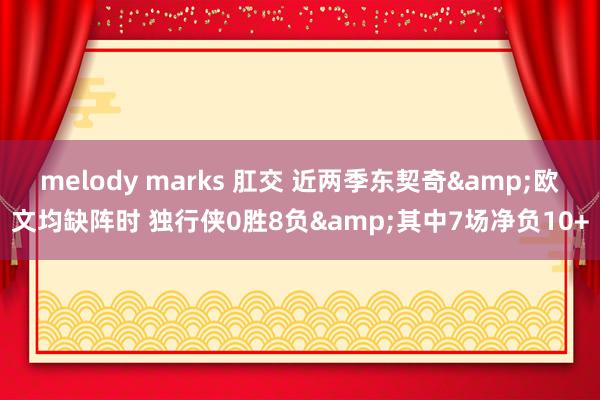 melody marks 肛交 近两季东契奇&欧文均缺阵时 独行侠0胜8负&其中7场净负10+