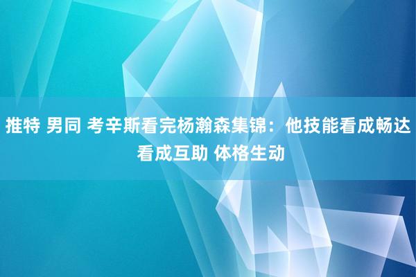 推特 男同 考辛斯看完杨瀚森集锦：他技能看成畅达 看成互助 体格生动