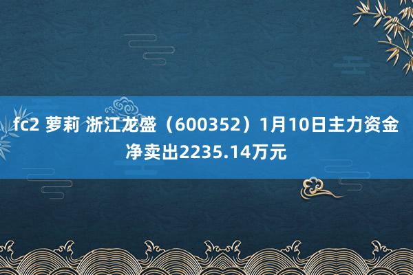 fc2 萝莉 浙江龙盛（600352）1月10日主力资金净卖出2235.14万元