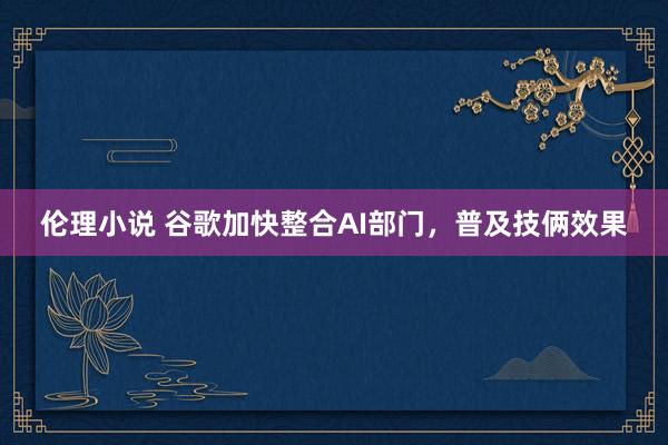 伦理小说 谷歌加快整合AI部门，普及技俩效果