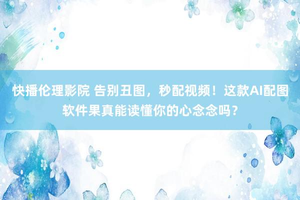 快播伦理影院 告别丑图，秒配视频！这款AI配图软件果真能读懂你的心念念吗？