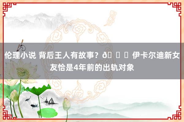 伦理小说 背后王人有故事？🍉伊卡尔迪新女友恰是4年前的出轨对象