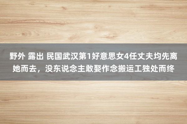 野外 露出 民国武汉第1好意思女4任丈夫均先离她而去，没东说念主敢娶作念搬运工独处而终