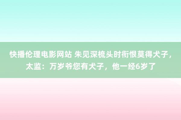 快播伦理电影网站 朱见深梳头时衔恨莫得犬子，太监：万岁爷您有犬子，他一经6岁了