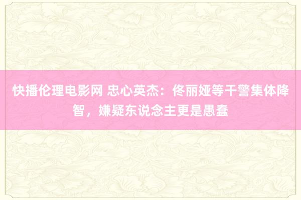 快播伦理电影网 忠心英杰：佟丽娅等干警集体降智，嫌疑东说念主更是愚蠢