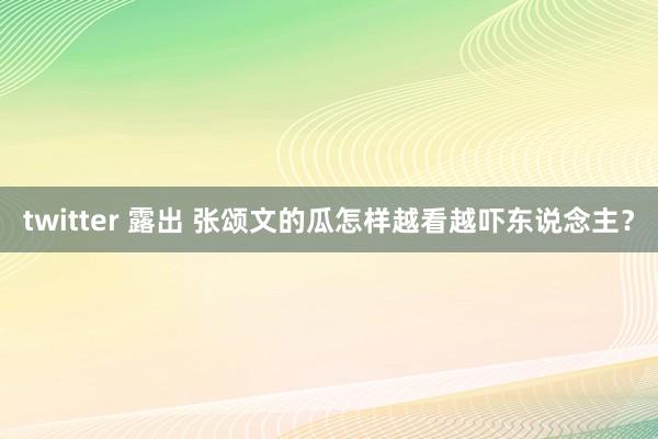 twitter 露出 张颂文的瓜怎样越看越吓东说念主？