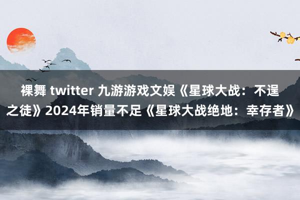 裸舞 twitter 九游游戏文娱《星球大战：不逞之徒》2024年销量不足《星球大战绝地：幸存者》