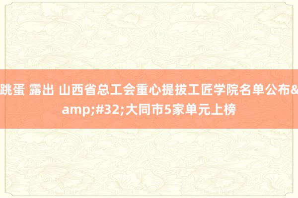 跳蛋 露出 山西省总工会重心提拔工匠学院名单公布&#32;大同市5家单元上榜