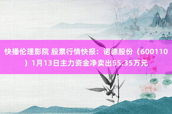 快播伦理影院 股票行情快报：诺德股份（600110）1月13日主力资金净卖出55.35万元