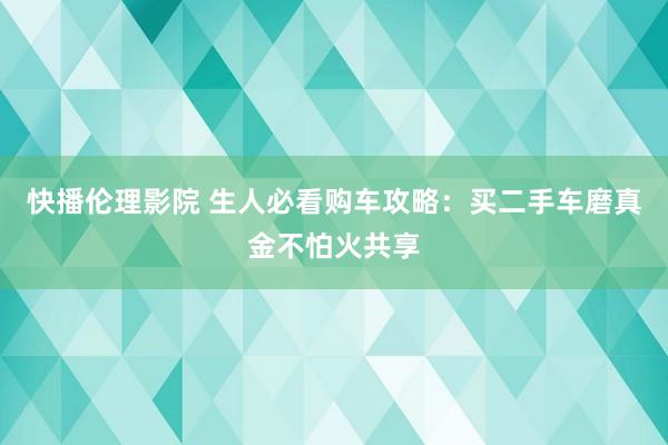 快播伦理影院 生人必看购车攻略：买二手车磨真金不怕火共享