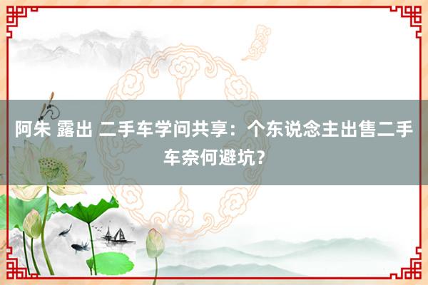 阿朱 露出 二手车学问共享：个东说念主出售二手车奈何避坑？