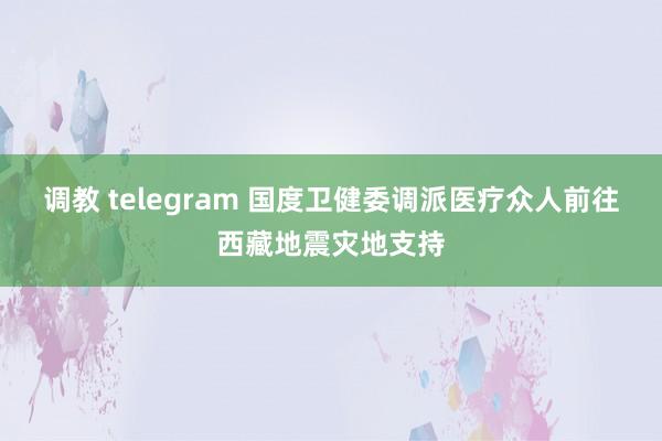 调教 telegram 国度卫健委调派医疗众人前往西藏地震灾地支持