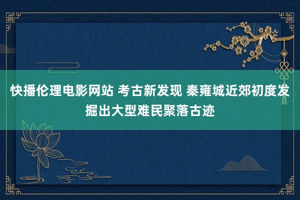 快播伦理电影网站 考古新发现 秦雍城近郊初度发掘出大型难民聚落古迹