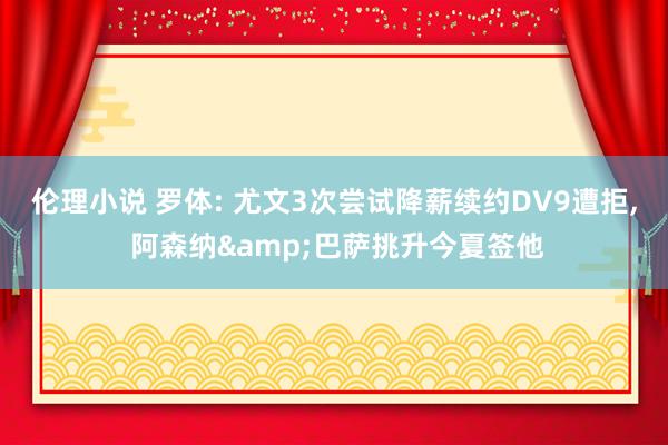 伦理小说 罗体: 尤文3次尝试降薪续约DV9遭拒， 阿森纳&巴萨挑升今夏签他