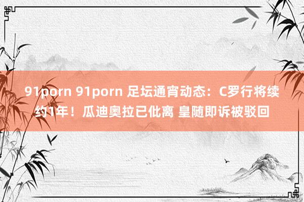 91porn 91porn 足坛通宵动态：C罗行将续约1年！瓜迪奥拉已仳离 皇随即诉被驳回