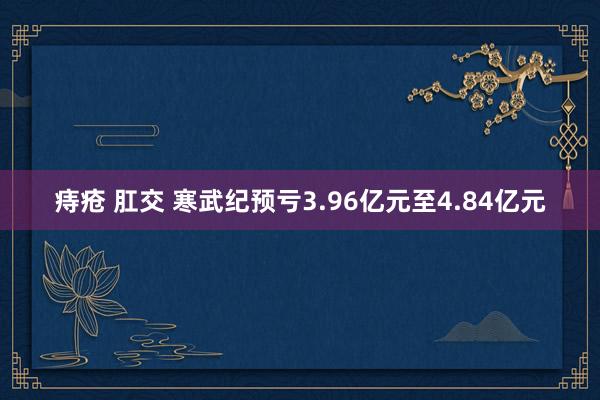 痔疮 肛交 寒武纪预亏3.96亿元至4.84亿元