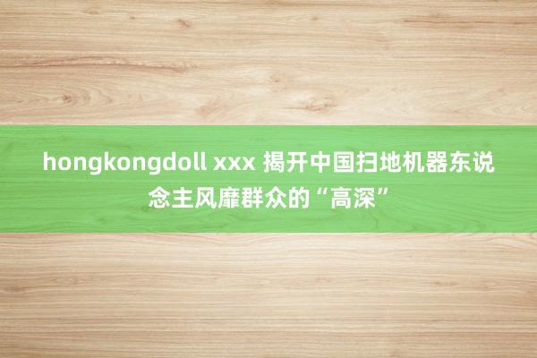 hongkongdoll xxx 揭开中国扫地机器东说念主风靡群众的“高深”