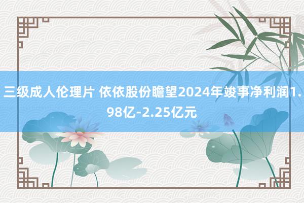 三级成人伦理片 依依股份瞻望2024年竣事净利润1.98亿-2.25亿元