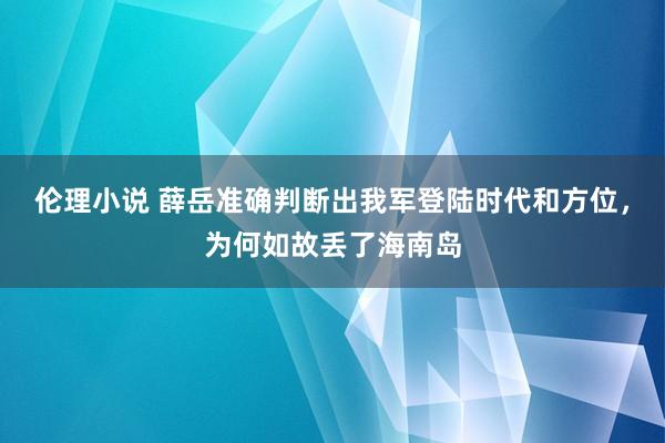 伦理小说 薛岳准确判断出我军登陆时代和方位，为何如故丢了海南岛