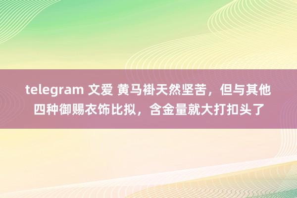 telegram 文爱 黄马褂天然坚苦，但与其他四种御赐衣饰比拟，含金量就大打扣头了