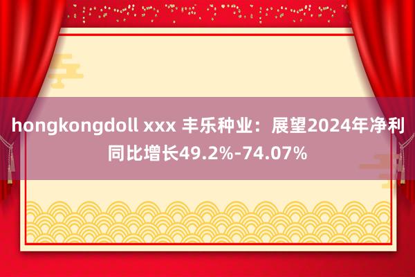 hongkongdoll xxx 丰乐种业：展望2024年净利同比增长49.2%-74.07%