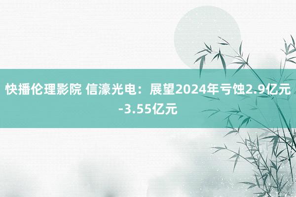 快播伦理影院 信濠光电：展望2024年亏蚀2.9亿元-3.55亿元