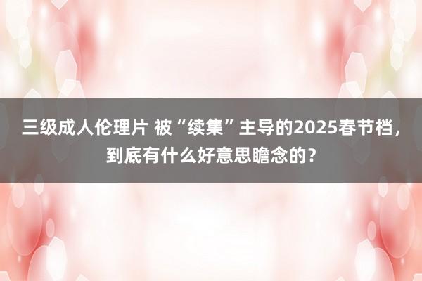 三级成人伦理片 被“续集”主导的2025春节档，到底有什么好意思瞻念的？