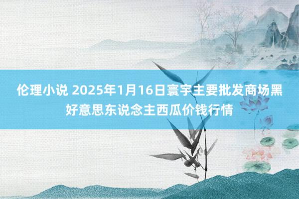 伦理小说 2025年1月16日寰宇主要批发商场黑好意思东说念主西瓜价钱行情