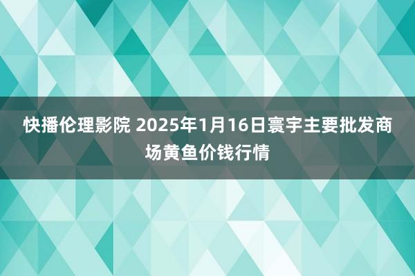 快播伦理影院 2025年1月16日寰宇主要批发商场黄鱼价钱行情